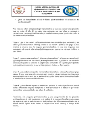 ESCUELA NORMAL SUPERIOR DE
VILLAVICENCIO EN CONVENIO CON
LA INSTITUCION EDUCATIVA RURAL
VANGUARDIA
• ¿Con las manualidades a base de llantas puedo contribuir con el cuidado del
medio ambiente?
Pero para que saliera esta pregunta problematizadora se tuvo que plantear otras preguntas
para no perder el hilo del proyecto, estas preguntas una vez echas se prosiguió a
categorizarlas, esta categorización se dio por medio de cuatro grupos grandes los cuales se
van a mostrar a continuación:
Grupo 1: ¿qué es una llanta?, ¿diferencia entre una llanta de camión y un automóvil? y por
ultimo ¿cuál es la estructura interna y externa de una llanta?, a partir de este grupo se pudo
empezar a observar mas la pregunta problematizadora, ya que son preguntas muy
importantes a la hora de saber sobre el objeto que se va a manejar, en este caso el objeto va
a ser llantas.
Grupo 2: ¿para que sirve una llanta? ¿Cómo se pinta una llanta? ¿Cómo se corta una llanta?
¿Qué se puede hacer con una llanta? ¿Cómo pulir una llanta? y ¿qué hacer con una llanta
utilizada para que no se convierta en un problema ambiental?, este segundo grupo permitió
contextualizarnos más sobre lo que se iba a realizar y el cómo se iba a hacerlo.
Grupo 3: ¿qué productos se pueden elaborar a base de una llanta utilizada? este tercer grupo
a pesar de solo tener una única pregunta para nosotros esta pregunta es muy importante
porque se es necesario saber que se podía realizar con las llantas, es decir que manualidades
se podían realizar en un contexto educativo.
Grupo 4: ¿cómo obtener ingresos económicos a partir de la venta de productos a base de
llantas? esta ultima categoría maneja más la parte económica en la medida de que se va a
mercantilizar las manualidades que salgan de las llantas.
Finalmente, esta pregunta problematizadora y esta categorización de las preguntas
auxiliares fueron de vital importancia en la medida de la construcción del proyecto, puesto
que a partir de estas se pudieron conocer las áreas bases, las diferentes manualidades que se
pueden realizar a partir de las llantas, la categorización de las llantas y el manejo de las
mismas.
 