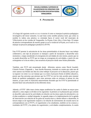 ESCUELA NORMAL SUPERIOR DE
VILLAVICENCIO EN CONVENIO CON
LA INSTITUCION EDUCATIVA RURAL
VANGUARDIA
0. Presentación
A lo largo del siguiente escrito se va a vivenciar el como se manejan la práctica pedagógica
investigativa del tercer semestre, la cual tiene como nombre practica rural, que cómo su
nombre lo indica esta práctica va orientada hacia el sector rural del municipio de
Villavicencio en las veredas de Vanguardia, La Poyata, Cairo Alto y Cairo bajo. El campo
de práctica correspondiente de nuestro grupo es en la vereda de la Poyata, en el cual se va a
manejar un proyecto pedagógico productivo (P.P.P).
Este P.P.P permite la articulación de las áreas permitiéndole al docente hacer una trabajo
colaborativo, este tipo de proyectos se manejan a partir de incorporar y desarrollar unos
momentos y etapas atendiendo al cronograma de actividades de este mismo, puesto que no
se puede desarrollar un P.P.P que no tenga un cronograma de actividades, a partir de este
cronograma se le da un orden y una secuencia al proyecto desde unas fechas planteadas.
También, este P.P.P está encaminado desde diferentes autores como David Ausubel,
Celestin Freinet, Claparede y Juan Jacobo Rousseau, teniendo en cuenta que cada uno de
estos autores nos brinda una idea de como trabajar el proyecto en la educación, puesto que
se requiere ver cómo va a ser manejo que va a tener el proyecto frente al ámbito educativo,
puesto que hay personas que piensan que los P.P.P no son los más acordes para manejar
desde un quehacer pedagógico, pero estas personas están en erróneas al pensar de esta
manera, ya que como lo mencioné anteriormente diciendo que los P.P.P le permitiendo al
docente hacer una articulación en las diferentes áreas.
Además, el P.P.P debe tener ciertas etapas académicas las cuales le darán un mayor peso
educativo, estas etapas se dividen en las siguientes: la primera es la planeación que consiste
en describir cada una de las actividades en relación con las áreas sujeto de articulación y en
el plan académico o unidad integrada, la segunda etapa es la implementación de la agenda
de intervención con relación de las guías de escuela nueva y demás talleres a desarrollar, la
tercera etapa es de seguimiento respecto a la relación de instrumentos de escuela nueva en
correspondencia con el P.P.P y el seguimiento a los estudiantes, también en los avances y
resultados del P.P.P y los planes de seguimiento y actividades complementarias, la cuarta
 