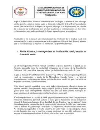 ESCUELA NORMAL SUPERIOR DE
VILLAVICENCIO EN CONVENIO CON
LA INSTITUCION EDUCATIVA RURAL
VANGUARDIA
etapa es de evaluación, dentro de esta existen unas sub-etapas, la primera de esta sub-etapa
son los aspecto a tener en cuenta según la forma de evaluación de la sede correspondiente,
en este caso es la sede de la Poyata, la segunda sub-etapa es el seguimiento a los criterios
de evaluación de conformidad con el plan académico y sistematización en los libros
reglamentarios, autorizados por la sede la Poyata o por el docente acompañante.
Finalmente se va a manejar una sistematización de resultados de la práctica rural, esta
sistematización va a ser representada por la descripción en el blog de Saúl Romero Morales
y en la socialización de la clausura a la institución y al proyecto elaborado.
1. Visión histórica y contemporánea de la educación rural y modelo de
la escuela nueva.
La educación para la población rural en Colombia, se piensa a partir de la década de los
Noventa, entendida como la escolaridad obligatoria, en el marco de la Constitución
Política de 1991, para niños, jóvenes y adultos que habitan las zonas rurales del país.
Según el Artículo 1º del Decreto 1490 de julio 9 de 1990, la educación para la población
rural, se implementara a través de la Metodología Escuela Nueva y se aplicará
prioritariamente, en la educación básica en todas las áreas rurales del país, con el fin de
mejorarla cualitativa y cuantitativamente.
Este mismo decreto, considera como rural todo establecimiento educativo situado en
veredas, caseríos, corregimientos, inspecciones de policía y demás poblaciones dispersas
que no estén en un centro poblado, en donde haya una sede de la Alcaldía Municipal, así
tenga un número de habitantes superior al de la cabecera municipal.
Con la expedición de la Ley 115 de 1994, que concreta la educación como: “un proceso de
formación permanente, personal, cultural y social que se fundamenta en una concepción
integral de la persona humana, de su dignidad, de sus derechos y de sus deberes”, toma
fuerza la expansión y consolidación de otros modelos educativos flexibles para estas zonas,
como el Sistema de Aprendizaje Tutorial (SAT), Posprimaria y telesecundaria entre otros.
No obstante, la magnitud de la brecha educativa del sector rural, con su contraparte urbana
es aún bastante alta, con lo cual los avances mostrados no han sido suficientes, para
asegurar el mandato constitucional de ofrecer educación a toda su población.
 