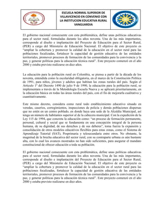 ESCUELA NORMAL SUPERIOR DE
VILLAVICENCIO EN CONVENIO CON
LA INSTITUCION EDUCATIVA RURAL
VANGUARDIA
El gobierno nacional consecuente con esta problemática, define unas políticas educativas
para el sector rural, formuladas durante los años noventa. Una de las más importantes,
corresponde al diseño e implantación del Proyecto de Educación para el Sector Rural,
(PER) a cargo del Ministerio de Educación Nacional. El objetivo de este proyecto es
“ampliar la cobertura y promover la calidad de la educación en el sector rural para las
poblaciones focalizadas, fortalecer la capacidad de gestión educativa de las entidades
territoriales, promover procesos de formación de las comunidades para la convivencia y la
paz, y generar políticas para la educación técnica rural”. Este proyecto comenzó en el año
2000 y estaba previsto realizarse en diez años.
La educación para la población rural en Colombia, se piensa a partir de la década de los
noventa, entendida como la escolaridad obligatoria, en el marco de la Constitución Política
de 1991, para niños, jóvenes y adultos que habitan las zonas rurales del país. Según el
Artículo 1º del Decreto 1490 de julio 9 de 1990, la educación para la población rural, se
implementara a través de la Metodología Escuela Nueva y se aplicará prioritariamente, en
la educación básica en todas las áreas rurales del país, con el fin de mejorarla cualitativa y
cuantitativamente.
Este mismo decreto, considera como rural todo establecimiento educativo situado en
veredas, caseríos, corregimientos, inspecciones de policía y demás poblaciones dispersas
que no estén en un centro poblado, en donde haya una sede de la Alcaldía Municipal, así
tenga un número de habitantes superior al de la cabecera municipal. Con la expedición de la
Ley 115 de 1994, que concreta la educación como: “un proceso de formación permanente,
personal, cultural y social que se fundamenta en una concepción integral de la persona
humana, de su dignidad, de sus derechos y de sus deberes”, toma fuerza la expansión y
consolidación de otros modelos educativos flexibles para estas zonas, como el Sistema de
Aprendizaje Tutorial (SAT), Posprimaria y telesecundaria entre otros. No obstante, la
magnitud de la brecha educativa del sector rural, con su contraparte urbana es aún bastante
alta, con lo cual los avances mostrados no han sido suficientes, para asegurar el mandato
constitucional de ofrecer educación a toda su población.
El gobierno nacional consecuente con esta problemática, define unas políticas educativas
para el sector rural, formuladas durante los años noventa. Una de las más importantes,
corresponde al diseño e implantación del Proyecto de Educación para el Sector Rural,
(PER) a cargo del Ministerio de Educación Nacional. El objetivo de este proyecto es
“ampliar la cobertura y promover la calidad de la educación en el sector rural para las
poblaciones focalizadas, fortalecer la capacidad de gestión educativa de las entidades
territoriales, promover procesos de formación de las comunidades para la convivencia y la
paz, y generar políticas para la educación técnica rural”. Este proyecto comenzó en el año
2000 y estaba previsto realizarse en diez años.
 