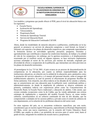 ESCUELA NORMAL SUPERIOR DE
VILLAVICENCIO EN CONVENIO CON
LA INSTITUCION EDUCATIVA RURAL
VANGUARDIA
Los modelos y programas que puede ofrecer el PER, para el nivel de educación básica son
los siguientes:
 Escuela Nueva.
 Aceleración del Aprendizaje.
 Telesecundaria.
 Posprimaria Rural.
 Sistema de Aprendizaje Tutorial.
 Servicio de Educación Rural.
 Programa de Educación Continuada CAFAM.
Ahora, desde las modalidades de atención educativa a poblaciones, establecidas en la ley
general, se promueve un servicio de educación campesina y rural formal, no formal e
informal, con sujeción a los planes de desarrollo respectivos, que comprende especialmente
la formación técnica en actividades agrícolas, pecuarias, pesqueras, forestales y
agroindustriales que contribuyan a mejorar las condiciones humanas, de trabajo y la calidad
de vida de los campesinos; sin embargo, por la apertura económica y el desplazamiento
ocasionado por el conflicto social, en algunas regiones, se hace necesario implementar
acciones orientadas al sector de los servicios, por razones de mercado, originado por
diversidad de oficios u ocupaciones de la población, que interactúan con otros previstos en
los planes de desarrollo territoriales.
Al promulgarse la Ley 715 de 2001, el país avanza en un proceso de descentralización de
competencias en la educación, por cuanto se definen responsabilidades para las
instituciones educativas, en relación con la calidad de la educación; pero, parámetros como
la prestación del servicio educativo y el manejo del personal docente, están al margen del
establecimiento educativo, lo cual no permite el ofrecimiento de programas flexibles de
forma autónoma. Esta situación, nos ubica todavía en las décadas de los setenta y ochenta,
que se caracterizaron por una educación para la población rural, centralizada política y
administrativamente, en donde la ampliación de cobertura se observa solamente en
primaria, contándose todavía con experiencias piloto como las Concentraciones de
Desarrollo Rural, la Escuela Nueva tradicional y educación de adultos. Cabe anotar, que
existen contadas excepciones como la de Caldas, que ha venido adelantado una exitosa
estrategia de implantación y expansión del modelo Escuela Nueva, en zonas rurales
cafeteras, constituyéndose en un esfuerzo continuado de más de dos décadas, que ha
comprometido a entidades de los sectores público y privado como el comité de cafeteros de
este departamento, en la solución de los problemas educativos del sector rural.
En otras regiones del país, no se encuentran evidencias especificas; por esta razón,
consideramos que en nuestra región Orinoquense, especialmente en Restrepo Departamento
del Meta, existe una nueva experiencia, con la creación del Centro Educativo Rural
(CERR), que amplía su oferta y un portafolio de servicios para el sector rural, hasta el
grado noveno, integrando los modelos de escuela nueva y posprimaria.
 