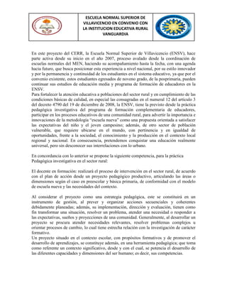 ESCUELA NORMAL SUPERIOR DE
VILLAVICENCIO EN CONVENIO CON
LA INSTITUCION EDUCATIVA RURAL
VANGUARDIA
En este proyecto del CERR, la Escuela Normal Superior de Villavicencio (ENSV), hace
parte activa desde su inicio en el año 2007, proceso avalado desde la coordinación de
escuelas normales del MEN, haciendo su acompañamiento hasta la fecha, con una agenda
hacia futuro, que busca posicionar esta experiencia a nivel nacional, por su estilo innovador
y por la permanencia y continuidad de los estudiantes en el sistema educativo, ya que por el
convenio existente, estos estudiantes egresados de noveno grado, de la posprimaria, pueden
continuar sus estudios de educación media y programa de formación de educadores en la
ENSV.
Para fortalecer la atención educativa a poblaciones del sector rural y en cumplimiento de las
condiciones básicas de calidad, en especial las consagradas en el numeral 12 del artículo 3
del decreto 4790 del 19 de diciembre de 2008, la ENSV, tiene la previsto desde la práctica
pedagógica investigativa del programa de formación complementaria de educadores,
participar en los procesos educativos de una comunidad rural, para advertir la importancia e
innovaciones de la metodología “escuela nueva” como una propuesta orientada a satisfacer
las expectativas del niño y el joven campesino; además, de otro sector de población
vulnerable, que requiere ubicarse en el mundo, con pertinencia y en igualdad de
oportunidades, frente a la sociedad, el conocimiento y la producción en el contexto local
regional y nacional. En consecuencia, pretendemos conquistar una educación realmente
universal, pero sin desconocer sus interrelaciones con lo urbano.
En concordancia con lo anterior se propone la siguiente competencia, para la práctica
Pedagógica investigativa en el sector rural:
El docente en formación: realizará el proceso de intervención en el sector rural, de acuerdo
con el plan de acción desde un proyecto pedagógico productivo, articulando las áreas o
dimensiones según el caso en preescolar y básica primaria, de conformidad con el modelo
de escuela nueva y las necesidades del contexto.
Al considerar el proyecto como una estrategia pedagógica, este se constituirá en un
instrumento de gestión, al prever y organizar acciones secuenciales y coherentes
debidamente planeadas; además, su implementación, dirección y evaluación, tienen como
fin transformar una situación, resolver un problema, atender una necesidad o responder a
las expectativas, sueños y proyecciones de una comunidad. Generalmente, al desarrollar un
proyecto se procura atender necesidades relevantes, resolver problemas complejos u
orientar procesos de cambio, lo cual tiene estrecha relación con la investigación de carácter
formativo.
Un proyecto situado en el contexto escolar, con propósitos formativos y de promover el
desarrollo de aprendizajes, se constituye además, en una herramienta pedagógica; que toma
como referente un contexto significativo, desde y con el cual, se potencia el desarrollo de
las diferentes capacidades y dimensiones del ser humano; es decir, sus competencias.
 