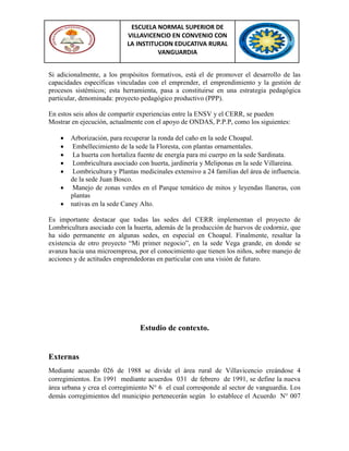 ESCUELA NORMAL SUPERIOR DE
VILLAVICENCIO EN CONVENIO CON
LA INSTITUCION EDUCATIVA RURAL
VANGUARDIA
Si adicionalmente, a los propósitos formativos, está el de promover el desarrollo de las
capacidades específicas vinculadas con el emprender, el emprendimiento y la gestión de
procesos sistémicos; esta herramienta, pasa a constituirse en una estrategia pedagógica
particular, denominada: proyecto pedagógico productivo (PPP).
En estos seis años de compartir experiencias entre la ENSV y el CERR, se pueden
Mostrar en ejecución, actualmente con el apoyo de ONDAS, P.P.P, como los siguientes:
 Arborización, para recuperar la ronda del caño en la sede Choapal.
 Embellecimiento de la sede la Floresta, con plantas ornamentales.
 La huerta con hortaliza fuente de energía para mi cuerpo en la sede Sardinata.
 Lombricultura asociado con huerta, jardinería y Meliponas en la sede Villareina.
 Lombricultura y Plantas medicinales extensivo a 24 familias del área de influencia.
de la sede Juan Bosco.
 Manejo de zonas verdes en el Parque temático de mitos y leyendas llaneras, con
plantas
 nativas en la sede Caney Alto.
Es importante destacar que todas las sedes del CERR implementan el proyecto de
Lombricultura asociado con la huerta, además de la producción de huevos de codorniz, que
ha sido permanente en algunas sedes, en especial en Choapal. Finalmente, resaltar la
existencia de otro proyecto “Mi primer negocio”, en la sede Vega grande, en donde se
avanza hacia una microempresa, por el conocimiento que tienen los niños, sobre manejo de
acciones y de actitudes emprendedoras en particular con una visión de futuro.
Estudio de contexto.
Externas
Mediante acuerdo 026 de 1988 se divide el área rural de Villavicencio creándose 4
corregimientos. En 1991 mediante acuerdos 031 de febrero de 1991, se define la nueva
área urbana y crea el corregimiento N° 6 el cual corresponde al sector de vanguardia. Los
demás corregimientos del municipio pertenecerán según lo establece el Acuerdo N° 007
 