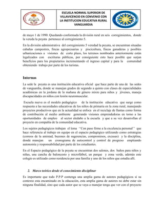 ESCUELA NORMAL SUPERIOR DE
VILLAVICENCIO EN CONVENIO CON
LA INSTITUCION EDUCATIVA RURAL
VANGUARDIA
de mayo 1 de 1990. Quedando conformada la división rural en seis corregimientos, donde
la vereda la poyata pertenece al corregimiento 5.
En la división administrativa del corregimiento 5 veredad la poyata, se encuentran situadas
cabañas campestres, fincas agropecuarias y piscicultura, fincas ganaderas y posibles
urbanizaciones a visiones de corto plazo, los terrenos nombrados anteriormente están
legalizados con escrituras públicas, por consiguiente esto hace posible que surjan
beneficios para los propietarios incrementando el ingreso capital y para la comunidad
obteniendo trabajo por parte de los turistas.
Internas
La sede la poyata es una institución educativa oficial que hace parte de una de las sedes
de vanguardia, donde se manejan grados de segundo a quinto con clases de especialidades
académicas en la jordana de la mañana de género mixto para niños y jóvenes, maneja
discapacidades en niños con lesión neuromuscular.
Escuela nueva es el modelo pedagógico de la institución educativa que surge como
respuesta a las necesidades educativas de los niños de primaria en la zona rural, manejando
proyectos productivos que en la actualidad se enfoca en el reciclaje de llantas como forma
de contribución al medio ambiente generando visiones emprendedoras en torno a las
oportunidades de empleo al sector aledaño a la escuela y que a su vez desarrollan el
proyecto en compañía de la comunidad educativa.
Los sujetos pedagógicos trabajan el lema „„Con paso firme a la excelencia personal‟‟ que
hace referencia al trabajo en equipo en el espacio pedagógico utilizando como estrategias
(correos de la amistad, buzones de sugerencias, compromisos, excusas) y la disciplina,
donde manejan un cronograma de autocontrol y control de progreso empleando
autonomía y responsabilidad por parte de los estudiantes.
En el Espacio pedagógico de la poyata se encuentran dos salones, dos baños para niños y
niñas, una cancha de baloncesto y microfútbol, un parque y zona verde, además este
colegio es utilizado como residencia por una familia y uno de los niños que estudia allí.
2. Marco teórico desde el conocimiento disciplinar
Es importante que todo P.P.P contenga una amplia gama de autores pedagógicos si su
contexto esta encaminado en la educación, esta amplia gama de autores no debe estar sin
ninguna finalidad, sino que cada autor que se vaya a manejar tenga que ver con el proyecto
 