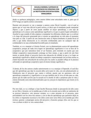 ESCUELA NORMAL SUPERIOR DE
VILLAVICENCIO EN CONVENIO CON
LA INSTITUCION EDUCATIVA RURAL
VANGUARDIA
desde su quehacer pedagógico, estos autores deben estar articulados entre sí, para que el
P.P.P tenga un soporte teórico consistente.
Durante este proyecto se van a manejar a autores como David Ausubel, con el cual se
quiere que se vaya más allá de la parte teórica, es decir que el estudiante puede manipular
objetos y que a partir de estos puede entablar un mejor aprendizaje, a este tipo de
aprendizaje se le conoce como aprendizaje significativo, lo que se quiere lograr utilizando a
Ausubel es que cuando el niño empiece a manipular los diferentes objetos que va a utilizar
a lo largo del proyecto generando pos si mismo un aprendizaje no solo para el momento
sino para su vida. A partir de esta interacción entre el objeto-estudiante se pueda llevar al
niño a que dicha interacción se le convierta cotidianidad, pero no cualquier tipo de
cotidianidad si no una cotidianidad favorable para el estudiante.
También, se va a manejar a Celestin Freinet, con su planteamiento acerca del aprendizaje
cooperativo, porque de nada sirve lograr un aprendizaje significativo si no se hizo de lo
cooperativo que por naturaleza tiene el ser humano, pero teniendo en cuenta que este
trabajo cooperativo mancomunado contenga un bien mutuo, y que a partir de este bien
mutuo se pueda dirigir el proyecto hacia una educación de calidad ya que si se logra un
aprendizaje significativo desde un trabajo cooperativo mancomunado con un bien mutuo se
estaría haciendo una articulación de teorías pero las cuales se pueden refleja en la practica
utilizando un aprendizaje cooperativo pero al mismo tiempo significativo.
A demás, de los dos autores citados anteriormente se va a manejar a Claparede, el cual dice
que del aprendizaje que deje la escuela debe servir para la vida, con este planteamiento se
fortalecería mas el proyecto que vamos a utilizar, puesto que no queremos solo un
aprendizaje cooperativo y significativo si no que también este le sirva al niño para su vida,
puesto que de nada serviría que la escuela no le enseñe al niño a preparase para la vida y
estaría formando seres descontextualizados que no conocen la importancia que tienen en la
sociedad.
Por otro lado, se va a trabajar a Juan Jacobo Rousseau desde su percepción de niño como
un ser libre y honesto, en la medida que el niño en la escuela nueva debe ser autónomo de
su proceso educativo, este proceso siempre va a estar presente en el proyecto, pero
articulándolo con los otros tres autores y con la idea de aprendizaje que queremos dejar en
los niños es importante reconocer a los niños como unos seres libres en la medida que ellos
mismos quieran y propongan acerca del proyecto y honestos porque ellos son los que se
van a evaluar es decir se van a autoevaluar.
 
