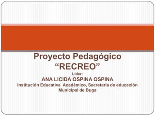 Proyecto Pedagógico
           “RECREO”
                         Líder:
           ANA LICIDA OSPINA OSPINA
Institución Educativa Académico, Secretaria de educación
                    Municipal de Buga
 