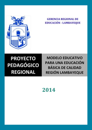 0
2014
PROYECTO
PEDAGÓGICO
REGIONAL
MODELO EDUCATIVO
PARA UNA EDUCACIÓN
BÁSICA DE CALIDAD
REGIÓN LAMBAYEQUE
GERENCIA REGIONAL DE
EDUCACIÓN - LAMBAYEQUE
 