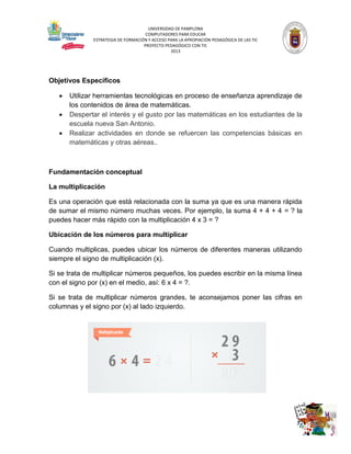 UNIVERSIDAD DE PAMPLONA
COMPUTADORES PARA EDUCAR
ESTRATEGIA DE FORMACIÓN Y ACCESO PARA LA APROPIACIÓN PEDAGÓGICA DE LAS TIC
PROYECTO PEDAGÓGICO CON TIC
2013

Objetivos Específicos




Utilizar herramientas tecnológicas en proceso de enseñanza aprendizaje de
los contenidos de área de matemáticas.
Despertar el interés y el gusto por las matemáticas en los estudiantes de la
escuela nueva San Antonio.
Realizar actividades en donde se refuercen las competencias básicas en
matemáticas y otras aéreas..

Fundamentación conceptual
La multiplicación
Es una operación que está relacionada con la suma ya que es una manera rápida
de sumar el mismo número muchas veces. Por ejemplo, la suma 4 + 4 + 4 = ? la
puedes hacer más rápido con la multiplicación 4 x 3 = ?
Ubicación de los números para multiplicar
Cuando multiplicas, puedes ubicar los números de diferentes maneras utilizando
siempre el signo de multiplicación (x).
Si se trata de multiplicar números pequeños, los puedes escribir en la misma línea
con el signo por (x) en el medio, así: 6 x 4 = ?.
Si se trata de multiplicar números grandes, te aconsejamos poner las cifras en
columnas y el signo por (x) al lado izquierdo.

 