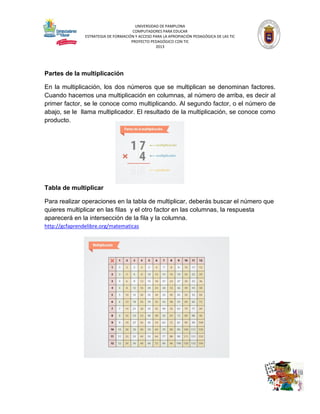 UNIVERSIDAD DE PAMPLONA
COMPUTADORES PARA EDUCAR
ESTRATEGIA DE FORMACIÓN Y ACCESO PARA LA APROPIACIÓN PEDAGÓGICA DE LAS TIC
PROYECTO PEDAGÓGICO CON TIC
2013

Partes de la multiplicación
En la multiplicación, los dos números que se multiplican se denominan factores.
Cuando hacemos una multiplicación en columnas, al número de arriba, es decir al
primer factor, se le conoce como multiplicando. Al segundo factor, o el número de
abajo, se le llama multiplicador. El resultado de la multiplicación, se conoce como
producto.

Tabla de multiplicar
Para realizar operaciones en la tabla de multiplicar, deberás buscar el número que
quieres multiplicar en las filas y el otro factor en las columnas, la respuesta
aparecerá en la intersección de la fila y la columna.
http://gcfaprendelibre.org/matematicas

 