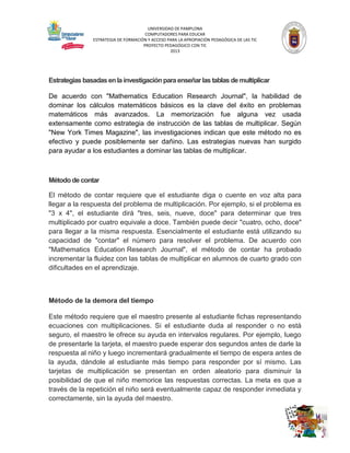UNIVERSIDAD DE PAMPLONA
COMPUTADORES PARA EDUCAR
ESTRATEGIA DE FORMACIÓN Y ACCESO PARA LA APROPIACIÓN PEDAGÓGICA DE LAS TIC
PROYECTO PEDAGÓGICO CON TIC
2013

Estrategias basadas en la investigación para enseñar las tablas de multiplicar
De acuerdo con "Mathematics Education Research Journal", la habilidad de
dominar los cálculos matemáticos básicos es la clave del éxito en problemas
matemáticos más avanzados. La memorización fue alguna vez usada
extensamente como estrategia de instrucción de las tablas de multiplicar. Según
"New York Times Magazine", las investigaciones indican que este método no es
efectivo y puede posiblemente ser dañino. Las estrategias nuevas han surgido
para ayudar a los estudiantes a dominar las tablas de multiplicar.

Método de contar
El método de contar requiere que el estudiante diga o cuente en voz alta para
llegar a la respuesta del problema de multiplicación. Por ejemplo, si el problema es
"3 x 4", el estudiante dirá "tres, seis, nueve, doce" para determinar que tres
multiplicado por cuatro equivale a doce. También puede decir "cuatro, ocho, doce"
para llegar a la misma respuesta. Esencialmente el estudiante está utilizando su
capacidad de "contar" el número para resolver el problema. De acuerdo con
"Mathematics Education Research Journal", el método de contar ha probado
incrementar la fluidez con las tablas de multiplicar en alumnos de cuarto grado con
dificultades en el aprendizaje.

Método de la demora del tiempo
Este método requiere que el maestro presente al estudiante fichas representando
ecuaciones con multiplicaciones. Si el estudiante duda al responder o no está
seguro, el maestro le ofrece su ayuda en intervalos regulares. Por ejemplo, luego
de presentarle la tarjeta, el maestro puede esperar dos segundos antes de darle la
respuesta al niño y luego incrementará gradualmente el tiempo de espera antes de
la ayuda, dándole al estudiante más tiempo para responder por sí mismo. Las
tarjetas de multiplicación se presentan en orden aleatorio para disminuir la
posibilidad de que el niño memorice las respuestas correctas. La meta es que a
través de la repetición el niño será eventualmente capaz de responder inmediata y
correctamente, sin la ayuda del maestro.

 