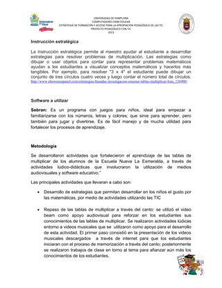 UNIVERSIDAD DE PAMPLONA
COMPUTADORES PARA EDUCAR
ESTRATEGIA DE FORMACIÓN Y ACCESO PARA LA APROPIACIÓN PEDAGÓGICA DE LAS TIC
PROYECTO PEDAGÓGICO CON TIC
2013

Instrucción estratégica
La instrucción estratégica permite al maestro ayudar al estudiante a desarrollar
estrategias para resolver problemas de multiplicación. Las estrategias como
dibujar o usar objetos para contar para representar problemas matemáticos
ayudan a los estudiantes a visualizar conceptos matemáticos y hacerlos más
tangibles. Por ejemplo, para resolver "3 x 4" el estudiante puede dibujar un
conjunto de tres círculos cuatro veces y luego contar el número total de círculos.
http://www.ehowenespanol.com/estrategias-basadas-investigacion-ensenar-tablas-multiplicar-lista_126900/

Software a utilizar
Sebran: Es un programa con juegos para niños, ideal para empezar a
familiarizarse con los números, letras y colores; que sirve para aprender, pero
también para jugar y divertirse. Es de fácil manejo y de mucha utilidad para
fortalecer los procesos de aprendizaje.

Metodología
Se desarrollaron actividades que fortalecieron el aprendizaje de las tablas de
multiplicar de los alumnos de la Escuela Nueva La Esmeralda, a través de
actividades lúdico-didácticas que involucraron la utilización de medios
audiovisuales y software educativo.”
Las principales actividades que llevaran a cabo son:


Desarrollo de estrategias que permitan desarrollar en los niños el gusto por
las matemáticas, por medio de actividades utilizando las TIC



Repaso de las tablas de multiplicar a través del canto: se utilizó el video
beam como apoyo audiovisual para reforzar en los estudiantes sus
conocimientos de las tablas de multiplicar. Se realizaron actividades lúdicas
entorno a videos musicales que se utilizaron como apoyo para el desarrollo
de esta actividad. El primer paso consistió en la presentación de los videos
musicales descargados a través de internet para que los estudiantes
iniciaran con el proceso de memorización a través del canto; posteriormente
se realizaron trabajos de clase en torno al tema para afianzar aún más los
conocimientos de los estudiantes.

 