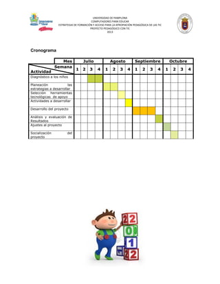UNIVERSIDAD DE PAMPLONA
COMPUTADORES PARA EDUCAR
ESTRATEGIA DE FORMACIÓN Y ACCESO PARA LA APROPIACIÓN PEDAGÓGICA DE LAS TIC
PROYECTO PEDAGÓGICO CON TIC
2013

Cronograma
Mes
Semana
Actividad
Diagnóstico a los niños
Planeación
las
estrategias a desarrollar
Selección herramientas
tecnológicas de apoyo
Actividades a desarrollar
Desarrollo del proyecto
Análisis y evaluación de
Resultados
Ajustes al proyecto
Socialización
proyecto

del

Julio
1 2

3

Agosto
4

1

2

3

Septiembre
4

1

2

3

4

Octubre
1

2

3

4

 