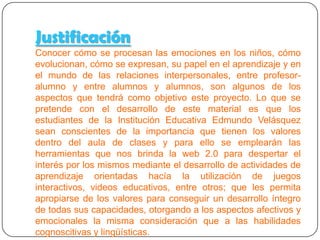 Justificación

Lo que se pretende con el proyecto es que los
estudiantes de la Institución Educativa sean
conscientes de la importancia que tienen los valores y
para ello se emplearán herramientas de la web 2.0 para
crear interés por los mismos mediante actividades de
aprendizaje orientadas a juegos interactivos, videos
educativos, etc; que permita apropiarse de los valores
para conseguir un desarrollo íntegro de sus
capacidades, otorgando a los aspectos afectivos y
emocionales la misma consideración que a las
habilidades cognoscitivas y lingüísticas.
 