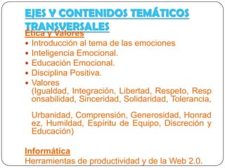 EJES Y CONTENIDOS TEMÁTICOS
TRANSVERSALES

Ética y Valores
 Introducción al tema de las emociones
 Inteligencia Emocional.
 Educación Emocional.
 Disciplina Positiva.
 Valores


Informática
 Herramientas de productividad y de la Web 2.0.
 