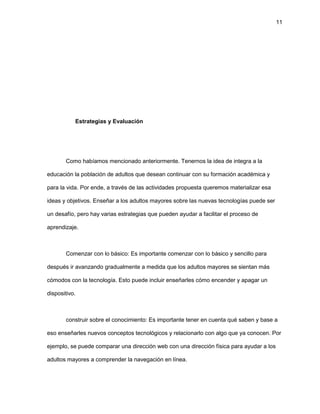 11
Estrategias y Evaluación
Como habíamos mencionado anteriormente. Tenernos la idea de integra a la
educación la población de adultos que desean continuar con su formación académica y
para la vida. Por ende, a través de las actividades propuesta queremos materializar esa
ideas y objetivos. Enseñar a los adultos mayores sobre las nuevas tecnologías puede ser
un desafío, pero hay varias estrategias que pueden ayudar a facilitar el proceso de
aprendizaje.
Comenzar con lo básico: Es importante comenzar con lo básico y sencillo para
después ir avanzando gradualmente a medida que los adultos mayores se sientan más
cómodos con la tecnología. Esto puede incluir enseñarles cómo encender y apagar un
dispositivo.
construir sobre el conocimiento: Es importante tener en cuenta qué saben y base a
eso enseñarles nuevos conceptos tecnológicos y relacionarlo con algo que ya conocen. Por
ejemplo, se puede comparar una dirección web con una dirección física para ayudar a los
adultos mayores a comprender la navegación en línea.
 
