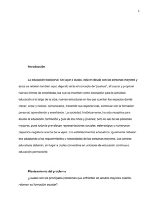3
Introducción
La educación tradicional, sin lugar a dudas, está en deuda con las personas mayores y
estos se rebelan también aquí, dejando atrás el concepto de “pasivos”, al buscar y propiciar
nuevas formas de enseñanza, las que se inscriben como educación para la actividad,
educación a lo largo de la vida; nuevas estructuras en las que cuentan los espacios donde
crecer, crear y recrear, comunicarse, transmitir sus experiencias, continuar con la formación
personal, aprendiendo y enseñando. La sociedad, históricamente, ha sido receptiva para
asumir la educación, formación y guía de los niños y jóvenes; pero no así de las personas
mayores, pues todavía prevalecen representaciones sociales, estereotipos y numerosos
prejuicios negativos acerca de la vejez. Los establecimientos educativos, igualmente deberán
irse adaptando a los requerimientos y necesidades de las personas mayores. Los centros
educativos deberán, sin lugar a dudas convertirse en unidades de educación continua o
educación permanente
Planteamiento del problema
¿Cuáles son los principales problemas que enfrentan los adultos mayores cuando
retoman su formación escolar?
 