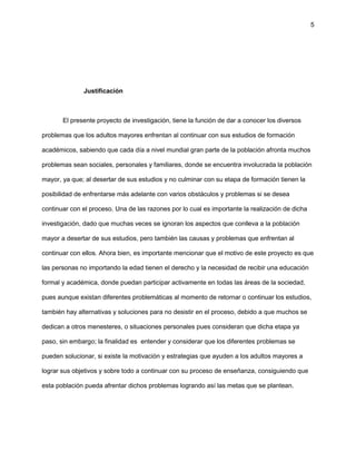 5
Justificación
El presente proyecto de investigación, tiene la función de dar a conocer los diversos
problemas que los adultos mayores enfrentan al continuar con sus estudios de formación
académicos, sabiendo que cada día a nivel mundial gran parte de la población afronta muchos
problemas sean sociales, personales y familiares, donde se encuentra involucrada la población
mayor, ya que; al desertar de sus estudios y no culminar con su etapa de formación tienen la
posibilidad de enfrentarse más adelante con varios obstáculos y problemas si se desea
continuar con el proceso. Una de las razones por lo cual es importante la realización de dicha
investigación, dado que muchas veces se ignoran los aspectos que conlleva a la población
mayor a desertar de sus estudios, pero también las causas y problemas que enfrentan al
continuar con ellos. Ahora bien, es importante mencionar que el motivo de este proyecto es que
las personas no importando la edad tienen el derecho y la necesidad de recibir una educación
formal y académica, donde puedan participar activamente en todas las áreas de la sociedad,
pues aunque existan diferentes problemáticas al momento de retornar o continuar los estudios,
también hay alternativas y soluciones para no desistir en el proceso, debido a que muchos se
dedican a otros menesteres, o situaciones personales pues consideran que dicha etapa ya
paso, sin embargo; la finalidad es entender y considerar que los diferentes problemas se
pueden solucionar, si existe la motivación y estrategias que ayuden a los adultos mayores a
lograr sus objetivos y sobre todo a continuar con su proceso de enseñanza, consiguiendo que
esta población pueda afrentar dichos problemas logrando así las metas que se plantean.
 
