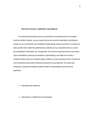 9
Recursos humanos, materiales y tecnológicos
En esta fase del proyecto será muy importante el acompañamiento y la empatía
hacia los adultos mayores, ya que a pesar de que los recursos materiales y tecnológicos
pueden ser muy importante para facilitarles el aprendizaje se tiene que tener en cuenta que
todos pueden tener diferentes preferencias y además es muy importante tener en cuenta
las necesidades individuales, por consiguiente, como futuros docentes tenemos que actuar
como orientadores, personas que faciliten su aprendizaje y que estén ahí cuando a
cualquier adulto mayor se le presente algún problema, ya que la paciencia será un factor de
suma importancia para poder ofrecerles soluciones a sus problemas. En cuanto qué
materiales y equipos tecnológicos pueden facilitar su aprendizaje encontramos los
siguientes:
 Dispositivos de asistencia
 Aplicaciones y plataformas de aprendizaje
 