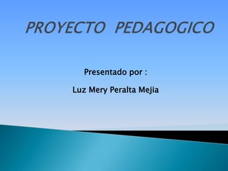 PROYECTO  PEDAGOGICO Presentado por : Luz Mery Peralta Mejia 