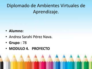 Diplomado de Ambientes Virtuales de
Aprendizaje.
• Alumno:
• Andrea Sarahi Pérez Nava.
• Grupo : 78
• MODULO 4. PROYECTO
 