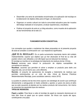  Desarrollar una serie de actividades encaminadas a la aplicación del reciclaje en la elaboración de objetos útiles para el hogar y la decoración. 
 Organizar un evento cultural con toda la comunidad educativa para dar muestra del trabajo realizado en el proyecto y evaluar experiencias y resultados. 
 Publicar el proyecto de aula en un blog educativo, como muestra de la aplicación de las herramientas de la web 2.0. 
FUNDAMENTACIÓN CONCEPTUAL 
Los conceptos que ayudan a esclarecer las ideas propuestas en el presente proyecto de aula se compilan a continuación con sus respectivos significados. 
¿QUÉ ES EL RECICLAJE?: Es un parte sumamente importante dentro del cuidado medioambiental, supone que objetos que ya han alcanzado el final de su vida útil puedan volver a ser utilizados y con ello lograr que se reduzcan los residuos. 
El reciclaje se inscribe en la estrategia de tratamiento de residuos de las 3 Erres. 
Reducir, acciones para reducir la producción de objetos susceptibles de convertirse en residuos. 
Reutilizar, acciones que permiten el volver a emplear un producto para darle una segunda vida, con el mismo uso u otro diferente. 
Reciclar, el conjunto de operaciones de recogida y tratamiento de residuos que permiten reintroducirlos en un ciclo de vida. (Guía de Buenas Prácticas Mediambientales Reciclaje, joves socialistas valencia, marzo 2010) 
La puesta en práctica de las tres erres supone una estrategia de acción que contribuye directamente a salvaguardar el medio ambiente y aportar un grano de arena al daño que se está causando al planeta por los residuo producto del consumismo. Así mismo se presentan los siguientes tipos de residuos 
TIPOS DE RESIDUOS: 
Papel y cartón: Para llevar a cabo el reciclaje de papel es necesario desmenuzar en tiras bien finas el papel que se quiera reciclar. Se tritura con ayuda del agua, constituyendo una pulpa.  