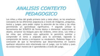 ANALISIS CONTEXTO
PEDAGOGICO
Los niños y niñas del grado primero (seis y siete años), se les enseñaran
conceptos de las diferentes asignaturas a través de imágenes, preguntas,
textos y juegos, para poder captar la atención de los niños y las niñas
permitiendo un aprendizaje significativo. Y segundo utilizar la
herramienta del SCRATCH de forma básica o elemental: seleccionar el
objeto, arrastrar los bloques para dar órdenes, entre otros. Los niños y
las niñas que utilizaran esta aplicación le permitirá asimilar y
comprender el tema a asignado para la actividad, logrando la
comprensión de textos y enriquecer su vocabulario. Podemos llegar a la
conclusión de que la herramienta que desarrollaremos en nuestro
quehacer educativo está relacionada con el juego, con lo lúdico y pues
no existe mejor manera de ir aprendiendo a través del juego.
 