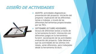 DISEÑO DE ACTIVIDADES
 AGOSTO: actividades diagnosticas-
presentación del proyecto- iniciación del
proyecto- explicación de los diferentes
temas a trabajar, a través de las
diferentes herramientas proporcionadas
por las TICS.
 SEPTIEMBRE-OCTUBRE-NOVIEMBRE:
lectura de diferentes textos a través de
la herramienta Scratch- interacción con
diferentes juegos en la herramienta
Scratch- socialización de las actividades-
evaluación del proyecto. Cabe destacar
que las actividades de los últimos tres
meses, serán diferentes, pero trabajadas
desde la herramienta Scratch.
 