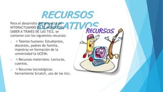 RECURSOS
EDUCATIVOSPara el desarrollo del proyecto de
INTERACTUANDO EN EL MUNDO DEL
SABER A TRAVES DE LAS TICS, se
contaron con los siguientes recursos:
 Talento humano: Estudiantes,
docentes, padres de familia,
maestras en formación de la
universidad la UCEVA.
 Recursos materiales: Lecturas,
cuentos.
 Recursos tecnológicos:
herramienta Scratch, uso de las tics.
 