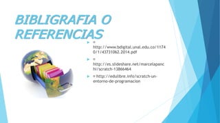 BIBLIGRAFIA O
REFERENCIAS
http://www.bdigital.unal.edu.co/1174
0/1/43731062.2014.pdf

http://es.slideshare.net/marcelapanc
hi/scratch-13866464
 http://edulibre.info/scratch-un-
entorno-de-programacion
 