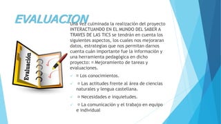 EVALUACIONUna vez culminada la realización del proyecto
INTERACTUANDO EN EL MUNDO DEL SABER A
TRAVES DE LAS TICS se tendrán en cuenta los
siguientes aspectos, los cuales nos mejoraran
datos, estrategias que nos permitan darnos
cuenta cuán importante fue la información y
una herramienta pedagógica en dicho
proyecto: Mejoramiento de tareas y
evaluaciones.
 Los conocimientos.
 Las actitudes frente al área de ciencias
naturales y lengua castellana.
 Necesidades e inquietudes.
 La comunicación y el trabajo en equipo
e individual
 