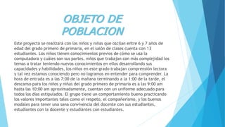 OBJETO DE
POBLACION
Este proyecto se realizará con los niños y niñas que oscilan entre 6 y 7 años de
edad del grado primero de primaria, en el salón de clases cuenta con 13
estudiantes. Los niños tienen conocimientos previos de cómo se usa la
computadora y cuáles son sus partes, niños que trabajan con más complejidad los
temas a tratar teniendo nuevos conocimientos en ellos desarrollando sus
capacidades y habilidades, los niños en este grado trabajan comprensión lectora
y tal vez estamos conociendo pero no logramos en entender para comprender. La
hora de entrada es a las 7:00 de la mañana terminando a la 1:00 de la tarde, el
descanso para los niños y niñas del grado primero de primaria es a las 9:00 am
hasta las 10:00 am aproximadamente, cuentan con un uniforme adecuado para
todos los días estipulados. El grupo tiene un comportamiento bueno practicando
los valores importantes tales como el respeto, el compañerismo, y los buenos
modales para tener una sana convivencia del docente con sus estudiantes,
estudiantes con la docente y estudiantes con estudiantes.
 