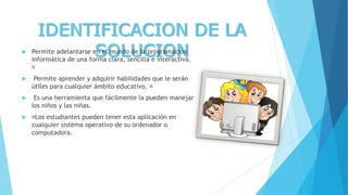 IDENTIFICACION DE LA
SOLUCION Permite adelantarse en el mundo de la programación
informática de una forma clara, sencilla e interactiva.
 Permite aprender y adquirir habilidades que le serán
útiles para cualquier ámbito educativo.
 Es una herramienta que fácilmente la pueden manejar
los niños y las niñas.
 Los estudiantes pueden tener esta aplicación en
cualquier sistema operativo de su ordenador o
computadora.
 