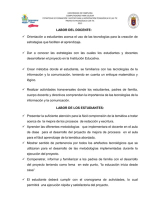 UNIVERSIDAD DE PAMPLONA 
COMPUTADORES PARA EDUCAR 
ESTRATEGIA DE FORMACIÓN Y ACCESO PARA LA APROPIACIÓN PEDAGÓGICA DE LAS TIC 
PROYECTO PEDAGÓGICO CON TIC 
2013 
LABOR DEL DOCENTE: 
 Orientación a estudiantes acerca el uso de las tecnologías para la creación de estrategias que faciliten el aprendizaje. 
 Dar a conocer las estrategias con las cuales los estudiantes y docentes desarrollaran el proyecto en la Institución Educativa. 
 Crear métodos donde el estudiante, se familiarice con las tecnologías de la información y la comunicación, teniendo en cuenta un enfoque matemático y lógico. 
 Realizar actividades transversales donde los estudiantes, padres de familia, cuerpo docente y directivos comprendan la importancia de las tecnologías de la información y la comunicación. 
LABOR DE LOS ESTUDIANTES: 
 Presentar la suficiente atención para la fácil comprensión de la temática a tratar acerca de la mejora de los procesos de redacción y escritura. 
 Aprender las diferentes metodologías que implementara el docente en el aula de clase para el desarrollo del proyecto de mejora de procesos en el aula para el fácil aprendizaje de la temática abordada. 
 Mostrar sentido de pertenencia por todos los artefactos tecnológicos que se utilizaran para el desarrollo de las metodologías implementadas durante la ejecución del proyecto. 
 Compenetrar, informar y familiarizar a los padres de familia con el desarrollo del proyecto teniendo como lema en este punto, “la educación inicia desde casa” 
 El estudiante deberá cumplir con el cronograma de actividades, lo cual permitirá una ejecución rápida y satisfactoria del proyecto.  