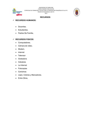 UNIVERSIDAD DE PAMPLONA 
COMPUTADORES PARA EDUCAR 
ESTRATEGIA DE FORMACIÓN Y ACCESO PARA LA APROPIACIÓN PEDAGÓGICA DE LAS TIC 
PROYECTO PEDAGÓGICO CON TIC 
2013 
RECURSOS 
 RECURSOS HUMANOS: 
 Docentes. 
 Estudiantes. 
 Padres De Familia. 
 RECURSOS FISICOS 
 Computadores. 
 Cámara de video. 
 Modem. 
 Internet 
 Televisor 
 Grabadora 
 Celulares 
 La Internet 
 Fotocopias 
 Cartulinas 
 Lápiz, Colores y Marcadores. 
 Entre Otros. 
 