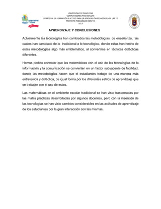 UNIVERSIDAD DE PAMPLONA 
COMPUTADORES PARA EDUCAR 
ESTRATEGIA DE FORMACIÓN Y ACCESO PARA LA APROPIACIÓN PEDAGÓGICA DE LAS TIC 
PROYECTO PEDAGÓGICO CON TIC 
2013 
APRENDIZAJE Y CONCLUSIONES 
Actualmente las tecnologías han cambiados las metodologías de enseñanza, las cuales han cambiado de lo tradicional a lo tecnológico, donde estas han hecho de estas metodologías algo más emblemático, al convertirse en técnicas didácticas diferentes. 
Hemos podido connotar que las matemáticas con el uso de las tecnologías de la información y la comunicación se convierten en un factor subyacente de facilidad, donde las metodologías hacen que el estudiantes trabaje de una manera más entretenida y didáctica, de igual forma por los diferentes estilos de aprendizaje que se trabajan con el uso de estas. 
Las matemáticas en el ambiente escolar tradicional se han visto trastornadas por las malas prácticas desarrolladas por algunos docentes, pero con la inserción de las tecnologías se han visto cambios considerables en las actitudes de aprendizaje de los estudiantes por la gran interacción con las mismas. 
 