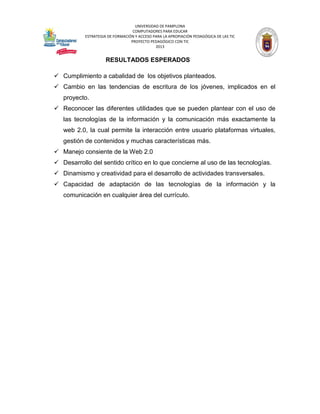 UNIVERSIDAD DE PAMPLONA 
COMPUTADORES PARA EDUCAR 
ESTRATEGIA DE FORMACIÓN Y ACCESO PARA LA APROPIACIÓN PEDAGÓGICA DE LAS TIC 
PROYECTO PEDAGÓGICO CON TIC 
2013 
RESULTADOS ESPERADOS 
 Cumplimiento a cabalidad de los objetivos planteados. 
 Cambio en las tendencias de escritura de los jóvenes, implicados en el proyecto. 
 Reconocer las diferentes utilidades que se pueden plantear con el uso de las tecnologías de la información y la comunicación más exactamente la web 2.0, la cual permite la interacción entre usuario plataformas virtuales, gestión de contenidos y muchas características más. 
 Manejo consiente de la Web 2.0 
 Desarrollo del sentido crítico en lo que concierne al uso de las tecnologías. 
 Dinamismo y creatividad para el desarrollo de actividades transversales. 
 Capacidad de adaptación de las tecnologías de la información y la comunicación en cualquier área del currículo. 
 