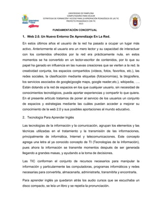 UNIVERSIDAD DE PAMPLONA 
COMPUTADORES PARA EDUCAR 
ESTRATEGIA DE FORMACIÓN Y ACCESO PARA LA APROPIACIÓN PEDAGÓGICA DE LAS TIC 
PROYECTO PEDAGÓGICO CON TIC 
2013 
FUNDAMENTACIÓN CONCEPTUAL 
1. Web 2.0. Un Nuevo Entorno De Aprendizaje En La Red. 
En estos últimos años el usuario de la red ha pasado a ocupar un lugar más activo. Anteriormente el usuario era un mero lector y su capacidad de interactuar con los contenidos ofrecidos por la red era prácticamente nula. en estos momentos se ha convertido en un lector-escritor de contenidos, por lo que su papel ha ganado en influencia en las nuevas creaciones que se vierten a la red. la creatividad conjunta, los espacios compartidos (vídeos, fotos, favoritos, etc.), las redes sociales, la clasificación mediante etiquetas (folcsonomías), la blogosfera, los servicios asociados de google(google maps, google reader,etc.), wikipedia, …. Están dotando a la red de espacios en los que cualquier usuario, sin necesidad de conocimientos tecnológicos, pueda aportar experiencias y compartir lo que quiera. En el presente artículo tratamos de poner al servicio de los usuarios un conjunto de espacios y estrategias mediante las cuáles puedan acceder a mejorar su conocimiento de la web 2.0 y sus posibles aportaciones al mundo educativo. 
2. Tecnología Para Aprender Inglés 
Las tecnologías de la información y la comunicación, agrupan los elementos y las técnicas utilizadas en el tratamiento y la transmisión de las informaciones, principalmente de informática, Internet y telecomunicaciones. Este concepto agrega una letra al ya conocido concepto de TI (Tecnologías de la Información), pues ahora la información se transmite momentos después de ser generada llegando a grandes masas, y ayudando a la toma de decisiones. 
Las TIC conforman el conjunto de recursos necesarios para manipular la información y particularmente las computadoras, programas informáticos y redes necesarias para convertirla, almacenarla, administrarla, transmitirla y encontrarla. 
Para aprender inglés ya quedaron atrás los audio cursos que se escuchaba un disco compacto, se leía un libro y se repetía la pronunciación.  