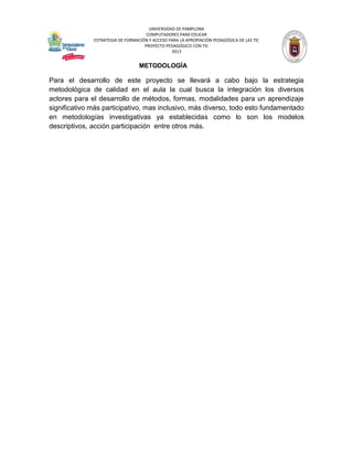 UNIVERSIDAD DE PAMPLONA 
COMPUTADORES PARA EDUCAR 
ESTRATEGIA DE FORMACIÓN Y ACCESO PARA LA APROPIACIÓN PEDAGÓGICA DE LAS TIC 
PROYECTO PEDAGÓGICO CON TIC 
2013 
METODOLOGÍA 
Para el desarrollo de este proyecto se llevará a cabo bajo la estrategia metodológica de calidad en el aula la cual busca la integración los diversos actores para el desarrollo de métodos, formas, modalidades para un aprendizaje significativo más participativo, mas inclusivo, más diverso, todo esto fundamentado en metodologías investigativas ya establecidas como lo son los modelos descriptivos, acción participación entre otros más. 
 