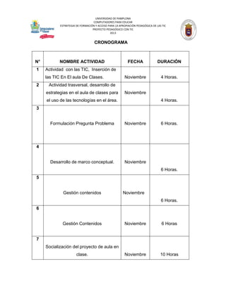 UNIVERSIDAD DE PAMPLONA 
COMPUTADORES PARA EDUCAR 
ESTRATEGIA DE FORMACIÓN Y ACCESO PARA LA APROPIACIÓN PEDAGÓGICA DE LAS TIC 
PROYECTO PEDAGÓGICO CON TIC 
2013 
CRONOGRAMA 
N° 
NOMBRE ACTIVIDAD 
FECHA 
DURACIÓN 
1 
Actividad con las TIC, Inserción de las TIC En El aula De Clases. 
Noviembre 
4 Horas. 
2 
Actividad trasversal, desarrollo de estrategias en el aula de clases para el uso de las tecnologías en el área. 
Noviembre 
4 Horas. 
3 
Formulación Pregunta Problema 
Noviembre 
6 Horas. 
4 
Desarrollo de marco conceptual. 
Noviembre 
6 Horas. 
5 
Gestión contenidos 
Noviembre 
6 Horas. 
6 
Gestión Contenidos 
Noviembre 
6 Horas 
7 
Socialización del proyecto de aula en clase. 
Noviembre 
10 Horas  