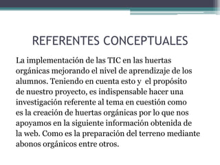 REFERENTES CONCEPTUALES
La implementación de las TIC en las huertas
orgánicas mejorando el nivel de aprendizaje de los
alumnos. Teniendo en cuenta esto y el propósito
de nuestro proyecto, es indispensable hacer una
investigación referente al tema en cuestión como
es la creación de huertas orgánicas por lo que nos
apoyamos en la siguiente información obtenida de
la web. Como es la preparación del terreno mediante
abonos orgánicos entre otros.

 