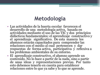 Metodología
• Las actividades de la huerta escolar favorecen el
desarrollo de una metodología activa, basada en
actividades mediante el uso de las TIC y dos principios
didácticos fundamentales: el aprendizaje constructivo y
el aprendizaje significativo. De esta manera los
alumnos estarán capacitados para comprender las
relaciones con el medio al cual pertenecen y dar
respuestas de forma activa, participativa y reflexiva a
los problemas ambientales de su entorno.
• El aprendizaje constructivo, el alumno aprende un
contenido. No lo hace a partir de la nada, sino a partir
de unas ideas y representaciones previas. Por tanto
esto debemos tenerlo en cuenta para establecer
relaciones entre lo que ya sabe y lo que se aprende.

 
