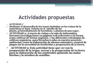 Actividades propuestas
• ACTIVIDAD 1°

• Mediante el desarrollo de los temas incluidos en los reinos de la
naturaleza se hará énfasis en el estudio de las
planta, primordialmente de hortalizas y plantas de pan coger.

• ACTIVIDAD 2: A través de visitas a la sala de informática
haremos investigaciones en páginas web referentes a la forma
como cultivar de forma orgánica, y las diferentes estrategias de
cultivos orgánicos, para llevarlos a cabo en nuestro proyecto
ambiental, como la elaboración de abonos naturales y control de
plagas sin la necesidad de herbicidas y preparación de la tierra.

•

•

ACTIVIDAD 3: Esta actividad tiene que ver con la
preparación de la trojas, surcos y la preparación de la tierra
para la elaboración de los sembrados quitando las malas
hierbas y la siembra de semillas.

 
