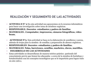 REALIZACIÓN Y SEGUIMIENTO DE LAS ACTIVIDADES
• ACTIVIDA D N° 2 En esta actividad nos apoyaremos en lo recursos informáticos
para hacer una investigación sobre tema de siembras orgánicas.
• RESPONSABLE. Docentes estudiantes y padres de familias
• MATERIALES . Computador, impresoras, cámaras fotográficas, video
beam.
•
•
•
•
•

ACTIVIDAD N°3 Esta actividad se basa en la elaboración de semilleros y surcos,
además de trojas para la siembra de semillas y preparación de abonos orgánicos.
RESPONSABLES Docentes estudiantes y padres de familias.
MATERIALES Palas, barretones, semillas, machetes, clavos, martillos.
DESARROLLO DE LAS ACTIVIDADES
Estas actividades se desarrollaran de manera teórico-práctico partiendo del
conocimiento previo que tienen los educandos a cerca de la siembra de hortalizas y
fortaleciéndolo con los conceptos tecnológicos que se le impartirán para lograr éxito
en este cultivo.

 