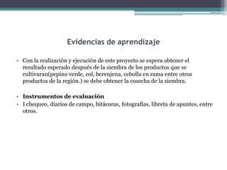 Evidencias de aprendizaje
• Con la realización y ejecución de este proyecto se espera obtener el
resultado esperado después de la siembra de los productos que se
cultivaran(pepino verde, col, berenjena, cebolla en rama entre otros
productos de la región.) se debe obtener la cosecha de la siembra.

• Instrumentos de evaluación
• I chequeo, diarios de campo, bitácoras, fotografías, libreta de apuntes, entre
otros.

 