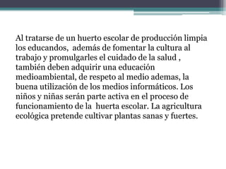 Al tratarse de un huerto escolar de producción limpia
los educandos, además de fomentar la cultura al
trabajo y promulgarles el cuidado de la salud ,
también deben adquirir una educación
medioambiental, de respeto al medio ademas, la
buena utilización de los medios informáticos. Los
niños y niñas serán parte activa en el proceso de
funcionamiento de la huerta escolar. La agricultura
ecológica pretende cultivar plantas sanas y fuertes.

 
