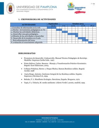11 de
11

UNIVERSIDAD DE PAMPLONA
Una Universidad incluyente y comprometida con el
desarrollo integral

7. CRONOGRAMA DE ACTIVIDADES
Septiembre
23-30

ACTIVIDADES

7-12

Octubre 2013
14-19
21-26

1.Consultar de información en la web
2.Diseñar herramientas pedagógicas en Tic
3. Diseñar las actividades didácticas.
4. desarrollar una guía pedagógica.
5.Difusión de las actividades a desarrollar
6. Desarrollo de la temática en el aula
7. Retroalimentación del tema.
8. evaluación el conocimiento adquirido

BIBLIOGRAFÍAS


Promotora de desarrollo- Codesarrollo. Manual Técnico Pedagógico de Reciclaje.
Medellin: Impresos Caribe Ltda , 1997.



Prieto Bolívar, Carlos. Basuras - Manejo y Transformación Práctico-Económico.
Bogotá: Ecoe Edicicones, 2003.



Collazos Peñaloza, Hector. y Duque Muñoz, Ramon.Residuos solidos. Bogotá:
Acodal, 1998



Gacia Brage, Antonio. Gestionm Integral de los Residuos solidos. España:
Impresos y Revistas S.A, 1994.



Behnke, F. L. Manifiesto Ecologico. Barcelona, España. Bruguera, 1979



Tapia, F. y Toharia, M. medio ambiente: ¿Alerta Verde?, acento, madrid, 1995

Universidad de Pamplona
Pamplona - Norte de Santander - Colombia
Tels: (7) 5685303 - 5685304 - 5685305 - Fax: 5682750 - www.unipamplona.edu.co

28-31

 