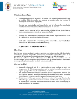 3 de 11

UNIVERSIDAD DE PAMPLONA
Una Universidad incluyente y comprometida con el
desarrollo integral

Objetivos Específicos


Participar activamente en la consulta en internet o en una enciclopedia digital sobre
la temática objeto de estudio para empezar a despejar dudas con respecto al
interrogante plasmado en el proyecto.

 Diseñar una presentación en Power Point con la información consultada
para hacer una socialización sobre el tema objeto de estudio.
 Elaborar en Microsoft Word un instrumento didáctico (guía) para afianzar
los conocimientos con respecto al tema consultado.
 Analizar una serie de videos educativos sobre el tema objeto de estudio a fin
de evidenciar la retroalimentación del mismo.
 Evaluar los conocimientos adquiridos por los estudiantes a través de test en
diseñado en Software Educativo Exelearning.
4. FUNDAMENTACIÓN CONCEPTUAL
El reciclaje
Reciclar es el proceso mediante el cual se recolectan los residuos que han sido desechados
como basura, para ser recuperados, aprovechados o utilizados como materia prima en la
elaboración de nuevos bienes o elementos para el bienestar o servicio del hombre.
Prácticamente todas las actividades humanas en los diferentes espacios vitales como el
hogar, el colegio, el trabajo, los lugares de recreación, etc., se generan desechos que pueden
ser recuperados y transformados mediante procesos específicos.
¿Porqué Reciclar?
1. Reciclando evitamos la tala de 17 a 20 árboles por cada tonelada de papel que
recuperamos. En Colombia consumimos más de 700 mil toneladas de cartones y
papeles que equivalen a la tala de 12 millones de árboles.
2. Más del 30% de los desechos que tiramos a la basura son polímeros plásticos que
provienen del petróleo, constituyéndose en una costosa materia prima altamente
contaminante, cuyo proceso de descomposición dura más de 500 años.
3. Metales como el hierro, el acero, el aluminio, el cobre, el bronce y el antimonio,
entre otros que provienen de la industria minera, son altamente costosos y escasos
en nuestro país. Reciclando metales se economizan altos costos de energía y se
preservan recursos no renovables.

Universidad de Pamplona
Pamplona - Norte de Santander - Colombia
Tels: (7) 5685303 - 5685304 - 5685305 - Fax: 5682750 - www.unipamplona.edu.co

 