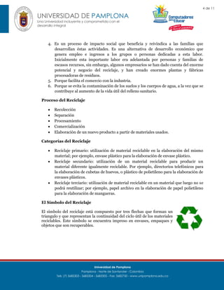4 de 11

UNIVERSIDAD DE PAMPLONA
Una Universidad incluyente y comprometida con el
desarrollo integral

4. Es un proceso de impacto social que beneficia y reivindica a las familias que
desarrollan éstas actividades. Es una alternativa de desarrollo económico que
genera empleo e ingresos a los grupos o personas dedicadas a esta labor.
Inicialmente esta importante labor era adelantada por personas y familias de
escasos recursos, sin embargo, algunos empresarios se han dado cuenta del enorme
potencial y negocio del reciclaje, y han creado enormes plantas y fábricas
procesadoras de residuos.
5. Porque facilita el comercio con la industria.
6. Porque se evita la contaminación de los suelos y los cuerpos de agua, a la vez que se
contribuye al aumento de la vida útil del relleno sanitario.
Proceso del Reciclaje






Recolección
Separación
Procesamiento
Comercialización
Elaboración de un nuevo producto a partir de materiales usados.

Categorías del Reciclaje





Reciclaje primario: utilización de material reciclable en la elaboración del mismo
material; por ejemplo, envase plástico para la elaboración de envase plástico.
Reciclaje secundario: utilización de un material reciclable para producir un
material diferente igualmente reciclable. Por ejemplo, directorios telefónicos para
la elaboración de cubetas de huevos, o plástico de polietileno para la elaboración de
envases plásticos.
Reciclaje terciario: utilización de material reciclable en un material que luego no se
podrá reutilizar; por ejemplo, papel archivo en la elaboración de papel polietileno
para la elaboración de mangueras.

El Símbolo del Reciclaje
El símbolo del reciclaje está compuesto por tres flechas que forman un
triangulo y que representan la continuidad del ciclo útil de los materiales
reciclables. Este símbolo se encuentra impreso en envases, empaques y
objetos que son recuperables.

Universidad de Pamplona
Pamplona - Norte de Santander - Colombia
Tels: (7) 5685303 - 5685304 - 5685305 - Fax: 5682750 - www.unipamplona.edu.co

 