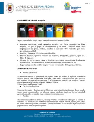 5 de 11

UNIVERSIDAD DE PAMPLONA
Una Universidad incluyente y comprometida con el
desarrollo integral

Cómo Reciclar – Pasos A Seguir.

Separe en una bolsa limpia y seca los siguientes materiales reciclables:







Cartones, cuadernos, papel, periódico, agendas, etc. Estos elementos no deben
mojarse, ya que el papel es biodegradable y se daña. Tampoco deben estar
impregnados de grasa, pintura, parafina o cualquier otro elemento que pueda
perjudicar su calidad.
Botellas y frascos de vidrio sin tapas ni líquidos.
Frascos, botellas y galones plásticos de shampoo, detergentes, gaseosas, agua, etc.,
libres de líquidos.
Metales de hierro, acero, cobre y aluminio, entre otros provenientes de obras de
construcción. Envases metálicos, talleres automotrices, ornamentación, etc.
Ropa usada y recortes textiles limpios y secos, provenientes del hogar y de fábricas.

Materiales Reciclables


Papeles y Cartones:

En China se conoció la producción de papel a partir del bambú, el algodón, la fibra de
algunas plantas y los desperdicios de trapos y ropa vieja. En la actualidad, para elaborar
una tonelada de papel se requieren de 17 a 20 árboles o 2485 Kg. de madera. Con una
tonelada de papel se pueden producir 7000 periódicos.
Existen Diversas Clases de Papel:
 Cartones y plegadizas.
Presentación: cajas y láminas, preferiblemente amarradas Contaminantes: Estos papeles
suelen estar contaminados con pintura, grasa, parafina, alquitrán, tierra, humedad.
Aprovechamiento: se reciclan para producir nuevos empaques.
 Papeles
Presentación: cuadernos, archivos, libros y revistas, procedentes del hogar, la oficina, el
comercio y la industria. Sus contaminantes suelen ser: carbón, celofán, colillas, café, tintas
de toners de fotocopiadoras, humedad. Aprovechamiento: se utilizan en la producción de
papeles suaves como el papel higiénico.

Universidad de Pamplona
Pamplona - Norte de Santander - Colombia
Tels: (7) 5685303 - 5685304 - 5685305 - Fax: 5682750 - www.unipamplona.edu.co

 