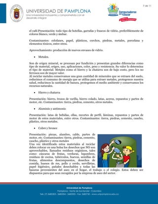 7 de 11

UNIVERSIDAD DE PAMPLONA
Una Universidad incluyente y comprometida con el
desarrollo integral

el café.Presentación: todo tipo de botellas, garrafas y frascos de vidrio, preferiblemente de
colores blanco, verde y ámbar.
Contaminantes: celofanes, papel, plásticos, corchos, piedras, metales, porcelana y
elementos tóxicos, entre otros.
Aprovechamiento: producción de nuevos envases de vidrio.


Metales.

Son de origen mineral, se procesan por fundición y presentan grandes diferencias como
tipo de material, origen, uso, aplicaciones, color, peso y resistencia. Su valor lo determina
el tipo de material. Metales como el hierro y la chatarra son de bajo costo, pero los no
ferrosos son de mayor valor.
Al reciclar metales conservamos una gran cantidad de minerales que se extraen del suelo,
reducimos el consumo de energía que se utiliza para extraer metales, protegemos nuestra
salud, reducimos la cantidad de basura, protegemos el medio ambiente y conservamos los
recursos naturales.


Hierro y chatarra

Presentación: hierro, trozos de varilla, hierro colado, latas, aceros, repuestos y partes de
motor, etc. Contaminantes: tierra, piedras, cemento, otros metales.


Aluminio y antimonio

Presentación: latas de bebidas, ollas, recortes de perfil, láminas, repuestos y partes de
motor de estos materiales, entre otros. Contaminantes: tierra, piedras, cemento, caucho,
plástico, otros metales.


Cobre y bronce

Presentación: piezas, alambre, cable, partes de
motor, etc. Contaminantes: tierra, piedras, cemento,
caucho, plástico y otros metales
Una vez identificado estos materiales al reciclar
debes colocar en una bolsa los desechos que NO son
aprovechables, llamados residuos orgánicos, tales
como: cáscaras de frutas, verduras, legumbres,
residuos de cocina, tubérculos, huevos, semillas de
frutas, alimentos descompuestos, desechos de
comida, huesos de res, pollo y cerdo, servilletas,
papel higiénico, pañales desechables y todas las
basuras provenientes del aseo en el hogar, el trabajo o el colegio. Estos deben ser
dispuestos para que sean recogidos por la empresa de aseo del sector.

Universidad de Pamplona
Pamplona - Norte de Santander - Colombia
Tels: (7) 5685303 - 5685304 - 5685305 - Fax: 5682750 - www.unipamplona.edu.co

 